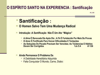 O ESPÍRITO SANTO NA EXPERIENCIA : Santificação         PG 305  Santificação  :   O Homen Salvo Tem Uma Mudança Radical  Introdução :A Santificação  Não É Um Ato “Mágico” A Alma É Renovada Dia Após Dia ; A Fé É Fortalecido Por Meio De Provas O Amor É Fortificado Para Vencer Dificuldades E Tentações As Seduções Do Pecado Precisam Ser Vencidas; As Tendencias E Hábitos Devem Ser Corrigidos    1Jo 5:4   # 139   Ainda Permanece O Problema Da A Debilidade Hereditária Adquirida Falta Conquistar O Mundo, Carne, Diabo:   