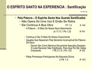 O ESPÍRITO SANTO NA EXPERIENCIA : Santificação       PG 305 cont Pela Palavra – O Espírito Santo Nos Guarda Santificados Não Opera Só Uma Vez E Então Se Retira Ele Continua A Boa Obra   FP 1.6   # 140 A Palavra  - O Meio Do Nosso Novo Nascimento   Jo 17.17; I Pe 1.23    # 141 Continua A Ser O Meio Do Nosso Crescimento Aqueles Que Nasceram Pela Semente Incorruptível Da Palavra De Deus Devem Ser Como Meninos Novamente Nascidos Desejam O Leite Racional, Não Falsificado, Para Que Por Ele Vades Crescendo  1 PE 2:1-3; I Pe 1.23    # 142 Pelas Promessas Participamos Na Natureza Divina   2 PE 1:4   # 143 