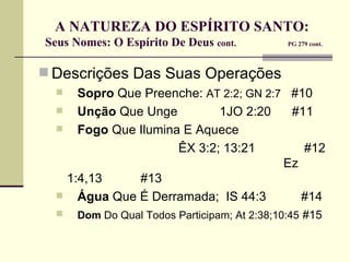 A NATUREZA DO ESPÍRITO SANTO:  Seus Nomes: O Espírito De Deus  cont.   PG 279 cont. Descrições Das Suas Operações Sopro  Que Preenche:  AT 2:2; GN 2:7   #10 Unção  Que Unge  1JO 2:20  #11 Fogo  Que Ilumina E Aquece  ÊX 3:2; 13:21  #12  Ez 1:4,13  #13 Água  Que É Derramada;  IS 44:3  #14 Dom  Do Qual Todos Participam; At 2:38;10:45   #15 