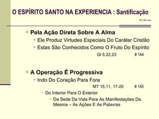 O ESPÍRITO SANTO NA EXPERIENCIA : Santificação       PG 305 cont Pela Ação Direta Sobre A Alma Ele Produz Virtudes Especiais Do Caráter Cristão Estas São Conhecidos Como O Fruto Do Espírito Gl 5.22,23  # 144   A Operação É Progressiva Indo Do Coração Para Fora     MT 15.11, 17-20   # 145   Do Interior Para O Exterior Da Sede Da Vida Para As Manifestações Da Mesma – As Ações E As Palavras 
