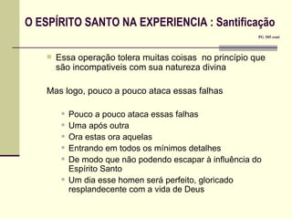 O ESPÍRITO SANTO NA EXPERIENCIA : Santificação       PG 305 cont Essa operação tolera muitas coisas  no princípio que são incompativeis com sua natureza divina Mas logo, pouco a pouco ataca essas falhas Pouco a pouco ataca essas falhas Uma após outra Ora estas ora aquelas Entrando em todos os mínimos detalhes De modo que não podendo escapar à influência do Espírito Santo Um dia esse homen será perfeito, gloricado resplandecente com a vida de Deus 