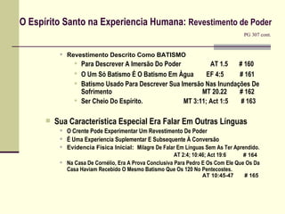 O Espírito Santo na Experiencia Humana:  Revestimento de Poder    PG 307 cont. Revestimento Descrito Como BATISMO  Para Descrever A Imersão Do Poder    AT 1.5  # 160  O Um Só Batismo É O Batismo Em Àgua   EF 4:5  # 161   Batismo Usado Para Descrever Sua Imersão Nas Inundações De Sofrimento     MT 20.22  # 162 Ser Cheio Do Espírito.    MT 3:11; Act 1:5  # 163 Sua Característica Especial Era Falar Em Outras Línguas O Crente Pode Experimentar Um Revestimento De Poder É Uma Experiencia Suplementar E Subsequente À Conversão Evidencia Física Inicial:  Milagre De Falar Em Línguas Sem As Ter Aprendido.  AT 2:4;  10:46; Act 19:6     # 164 Na Casa De Cornélio, Era A Prova Conclusiva Para Pedro E Os Com Ele Que Os Da Casa Haviam Recebido O Mesmo Batismo Que Os 120 No Pentecostes.     AT 10:45-47  # 165  