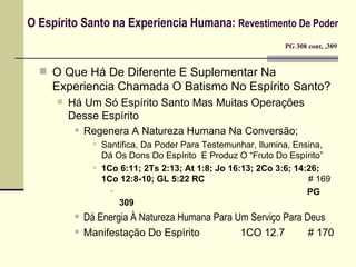 O Espírito Santo na Experiencia Humana:  Revestimento De Poder     PG 308 cont, ,309 O Que Há De Diferente E Suplementar Na Experiencia Chamada O Batismo No Espírito Santo? Há Um Só Espírito Santo Mas Muitas Operações Desse Espírito Regenera A Natureza Humana Na Conversão;  Santifica, Da Poder Para Testemunhar, Ilumina, Ensina, Dá Os Dons Do Espírito  E Produz O “Fruto Do Espírito” 1Co 6:11; 2Ts 2:13; At 1:8; Jo 16:13; 2Co 3:6; 14:26;  1Co 12:8-10; GL 5:22 RC     # 169 PG 309 Dá Energia À Natureza Humana Para Um Serviço Para Deus Manifestação Do Espírito   1CO 12.7  # 170 