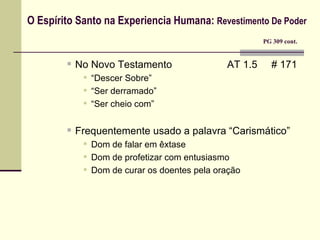 O Espírito Santo na Experiencia Humana:  Revestimento De Poder     PG 309 cont. No Novo Testamento  AT 1.5  # 171 “ Descer Sobre” “ Ser derramado” “ Ser cheio com” Frequentemente usado a palavra “Carismático” Dom de falar em êxtase Dom de profetizar com entusiasmo Dom de curar os doentes pela oração 