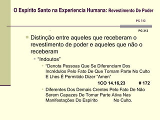O Espírito Santo na Experiencia Humana:  Revestimento De Poder     PG 312  PG 312 Distinção entre aqueles que receberam o revestimento de poder e aqueles que não o receberam “ Indoutos”  “ Denota Pessoas Que Se Diferenciam Dos Incrédulos Pelo Fato De Que Tomam Parte No Culto E Lhes É Permitido Dizer “Amen”  1CO 14.16,23  # 172 Diferentes Dos Demais Crentes Pelo Fato De Não Serem Capazes De Tomar Parte Ativa Nas Manifestações Do Espírito No Culto. 