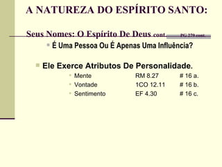 A NATUREZA DO ESPÍRITO SANTO:  Seus Nomes: O Espírito De Deus  cont.   PG 279 cont.  É Uma Pessoa Ou É Apenas Uma Influência? Ele Exerce Atributos De Personalidade .   Mente RM 8.27 # 16 a. Vontade 1CO 12.11 # 16 b. Sentimento EF 4.30 # 16 c. 
