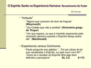 O Espírito Santo na Experiencia Humana:  Revestimento De Poder     PG 312 cont. “ Indouto”  “ Alguns que carecem do dom de linguas”  (Weymouth) “ Um Cristão que não é profeta” ( Dicionário grego de Thayer ) “ Um que espera, ou que é mantido esperando pelo momento decisivo quando o Espírito desça sobre ele”  ( MacDonald ) Experiencia versus Cerimonia. Paulo pergunta aos gálatas “… Foi por obras da lei que recebestes o Espírito, ou pelo ouvir com fé?”  , “como se o receber do Espírito fôra algo bem definido e perceptive”    GL 3:2  # 173 