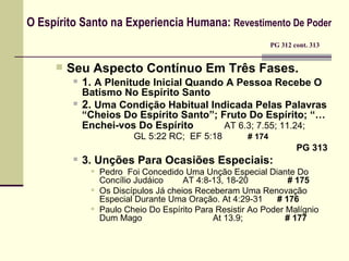 O Espírito Santo na Experiencia Humana:  Revestimento De Poder     PG 312 cont. 313 Seu Aspecto Contínuo Em Três Fases. 1.   A Plenitude Inicial Quando A Pessoa Recebe O Batismo No Espírito Santo 2.   Uma Condição Habitual Indicada Pelas Palavras “Cheios Do Espírito Santo”; Fruto Do Espírito; “…Enchei-vos Do Espírito   AT 6.3; 7.55; 11.24;    GL 5:22 RC;  EF  5:18   # 174   PG 313 3.   Unções Para Ocasiões Especiais: Pedro  Foi Concedido Uma Unção Especial Diante Do Concílio Judáico    AT 4:8-13, 18-20   # 175 Os Discípulos Já cheios Receberam Uma Renovação Especial Durante Uma Oração. At 4:29-31  # 176 Paulo Cheio Do Espírito Para Resistir Ao Poder Malígnio Dum Mago   At 13.9;    # 177   