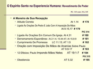 O Espírito Santo na Experiencia Humana:  Revestimento De Poder     PG  313 cont. 314, 315 A Maneira de Sua Recepção Atitude Correta At 1.14   # 178 Ligada Às Orações   De Pedro E João Com A Imposição De Mãos   At 8.15,17  # 179   PG 314 Ligada Às Orações Em Comum Da Igreja. At 4.31  # 180  Derramamento Espontâneo  At 2:1-4; 10.44-47; At 15.8-9   # 181 Cumprimento De Promessa  LC 11.13; AT 1:5    # 182 Oração com Imposição De Mãos  de Ananías  Sobre Paulo AT 9.9-17   # 183 12 Efésios: Paulo  Impondo Mãos  Neles  AT 19:1-7  # 184   PG 315 Obediencia   AT 5.32    # 185 