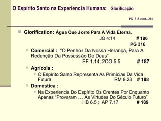 O Espírito Santo na Experiencia Humana:  Glorificação    PG  315 cont., 316 Glorification:   Água Que Jorre Para A Vida Eterna.    JO 4:14   # 186 PG 316 Comercial :   “O Penhor Da Nossa Herança, Para A Redenção Da Possessão De Deus” EF 1.14; 2CO 5.5   # 187 Agrícola : O Espírito Santo Representa As Primícias Da Vida Futura RM 8.23  # 188 Doméstica : Na Experiencia Do Espírito Os Crentes Por Enquanto Apenas “Provaram … As Virtudes Do Século Futuro” HB 6.5 ;  AP 7.17   # 189 