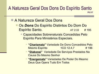 A Natureza Geral Dos Dons Do Espírito Santo   PG 317 A Natureza Geral Dos Dons Os  Dons  Do Espírito Distintos Do Dom Do Espírito Santo.   AT 2:33   # 195 Capacidades Sobrenaturais Concedidas Pelo Espírito Para Ministérios Especiais. “ Charismata ”  Variedade De Dons Concedidos Pelo Mesmo Espírito 1CO 12.4,7    # 196 “ Diakonai ”   Variedade De Serviços Prestados Na Causa Do Mesmo Senhor “ Energemata ”  Variedades De Poder Do Mesmo Deus Que Opera Tudo Em Todos 