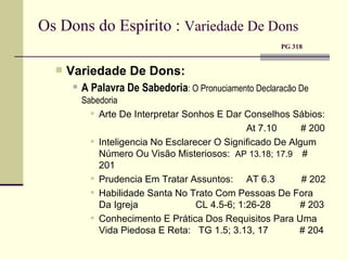 Os Dons do Espírito :  Variedade De Dons     PG 318 Variedade De Dons: A Palavra De Sabedoria : O Pronuciamento Declaracão De Sabedoria Arte De Interpretar Sonhos E Dar Conselhos Sábios: At 7.10  # 200 Inteligencia No Esclarecer O Significado De Algum Número Ou Visão Misteriosos:  AP 13.18; 17.9  # 201 Prudencia Em Tratar Assuntos:  AT 6.3  # 202 Habilidade Santa No Trato Com Pessoas De Fora Da Igreja     CL 4.5-6; 1:26-28  # 203 Conhecimento E Prática Dos Requisitos Para Uma Vida Piedosa E Reta:  TG 1.5; 3.13, 17    # 204 