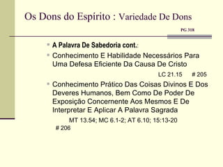 Os Dons do Espírito :  Variedade De Dons     PG 318 A Palavra De Sabedoria cont. :  Conhecimento E Habilidade Necessários Para Uma Defesa Eficiente Da Causa De Cristo LC 21.15  # 205 Conhecimento Prático Das Coisas Divinos E Dos Deveres Humanos, Bem Como De Poder De Exposição Concernente Aos Mesmos E De Interpretar E Aplicar A Palavra Sagrada MT 13.54; MC 6.1-2; AT 6.10; 15:13-20    # 206 