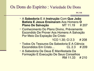 Os Dons do Espírito :  Variedade De Dons     PG 318 A  Sabedoria  E A  Instrução  Com  Que João Batista E Jesus Ensinaram  Aos Homens  O Plano De Salvação   MT 11.19  # 207 Conhecimento Do Plano Divino, Préviamente Escondido De Prover Aos Homens A Salvação Por Meio Da Expiação De Cristo   1CO 1.30; Cl 2.3  # 208 Todos Os Tesouros Da Sabedoria E A Ciência Escondidos Em Cristo…  CL 2.3  # 209 A Sabedoria De Deus É Manifestada Da Formação E Execução De Seus Conselhos   RM 11.33  # 210 