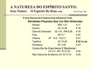 A NATUREZA DO ESPÍRITO SANTO:  Seus Nomes:  O Espírito De Deus  cont.   PG 279 cont., 280 É Uma Pessoa Ou É Apenas Uma Influência? Cont. Atividades Pessoais Que Lhe São Atribuidas. Revela 2PE 1.21 # 17 Ensina JO 14.26 # 18 Clama E Intercede  GL 4.6 ; RM 8:26 # 19 Fala AP 2.7 # 20 Ordena AT  13.2 ; 16.6,7;  # 21 Testifica JO 15.26 # 22   PG 280   Entristeza EF 4.30 # 23 Contra Ele Se Pode Mentir  E Blasfemar     AT 5.3 ; MT 12.31,32  # 24 Não Falará De Si Mesmo JO 16:13,14 # 25 
