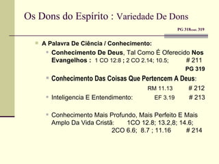 Os Dons do Espírito :  Variedade De Dons     PG 318 cont.  319 A Palavra De Ciência / Conhecimento: Conhecimento De Deus , Tal Como É Oferecido  Nos Evangelhos :  1 CO 12:8  ;  2   CO 2.14; 10.5;  # 211   PG 319   Conhecimento Das Coisas Que Pertencem A Deus :    RM 11.13  # 212 Inteligencia E Entendimento:   EF 3.19  # 213 Conhecimento Mais Profundo, Mais Perfeito E Mais Amplo Da Vida Cristã :  1CO 12.8; 13.2,8; 14.6;  2CO 6.6;  8.7 ; 11.16   # 214 