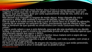 • Irmãos, quanto à vinda de nosso Senhor Jesus Cristo e à nossa reencontro com ele,
rogamos a vocês que não se deixem abalar nem alarmar tão facilmente, quer por
profecia, quer por palavra, quer por carta supostamente vinda de nós, como se o dia
do Senhor já tivesse chegado.
Não deixem que ninguém os engane de modo algum. Antes daquele dia virá a
apostasia e, então, será revelado o homem do pecado, o filho da perdição.
Este se opõe e se exalta acima de tudo o que se chama Deus ou é objeto de adoração,
a ponto de se assentar no santuário de Deus, proclamando que ele mesmo é Deus.
Não se lembram de que quando eu ainda estava com vocês costumava lhes falar essas
coisas?
E agora vocês sabem o que o está detendo, para que ele seja revelado no seu devido
tempo. A verdade é que o mistério da iniqüidade já está em ação, restando apenas que
seja afastado aquele que agora o detém.
Então será revelado o perverso, a quem o Senhor Jesus matará com o sopro de sua
boca e destruirá pela manifestação de sua vinda.
A vinda desse perverso é segundo a ação de Satanás, com todo o poder, com sinais e
com maravilhas enganadoras.
Ele fará uso de todas as formas de engano da injustiça para os que estão perecendo,
porquanto rejeitaram o amor à verdade que os poderia salvar.
2 Tessalonicenses 2:1-10
 