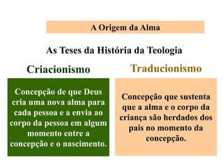 A Origem da Alma
As Teses da História da Teologia
Criacionismo
Concepção de que Deus
cria uma nova alma para
cada pessoa e a envia ao
corpo da pessoa em algum
momento entre a
concepção e o nascimento.
Traducionismo
Concepção que sustenta
que a alma e o corpo da
criança são herdados dos
pais no momento da
concepção.
 