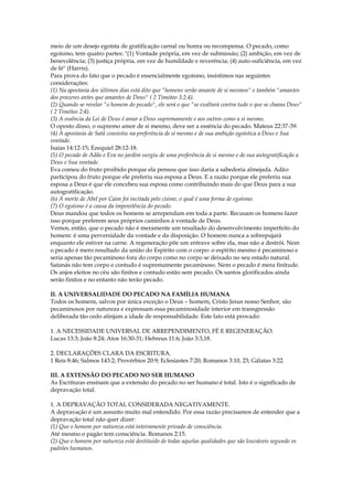 meio de um desejo egoísta de gratificação carnal ou honra ou recompensa. O pecado, como
egoísmo, tem quatro partes: "(1) Vontade própria, em vez de submissão; (2) ambição, em vez de
benevolência; (3) justiça própria, em vez de humildade e reverência; (4) auto-suficiência, em vez
de fé" (Harris).
Para prova do fato que o pecado é essencialmente egoísmo, insistimos nas seguintes
considerações:
(1) Na apostasia dos últimos dias está dito que "homens serão amante de si mesmos" e também "amantes
dos prazeres antes que amantes de Deus" ( 2 Timóteo 3:2,4).
(2) Quando se revelar "o homem do pecado", ele será o que "se exaltará contra tudo o que se chama Deus"
( 2 Timóteo 2:4).
(3) A essência da Lei de Deus é amar a Deus supremamente e aos outros como a si mesmo.
O oposto disso, o supremo amor de si mesmo, deve ser a essência do pecado. Mateus 22:37-39.
(4) A apostasia de Satã consistiu na preferência de si mesmo e de sua ambição egoística a Deus e Sua
vontade.
Isaías 14:12-15; Ezequiel 28:12-18.
(5) O pecado de Adão e Eva no jardim surgiu de uma preferência de si mesmo e de sua autogratificação a
Deus e Sua vontade.
Eva comeu do fruto proibido porque ela pensou que isso daria a sabedoria almejada. Adão
participou do fruto porque ele preferiu sua esposa a Deus. E a razão porque ele preferiu sua
esposa a Deus é que ele concebeu sua esposa como contribuindo mais do que Deus para a sua
autogratificação.
(6) A morte de Abel por Caim foi incitada pelo ciúme, o qual é uma forma de egoísmo.
(7) O egoísmo é a causa da impenitência do pecado.
Deus mandou que todos os homens se arrependam em toda a parte. Recusam os homens fazer
isso porque preferem seus próprios caminhos à vontade de Deus.
Vemos, então, que o pecado não é meramente um resultado do desenvolvimento imperfeito do
homem: é uma perversidade da vontade e da disposição. O homem nunca a sobrepujará
enquanto ele estiver na carne. A regeneração põe um entrave sobre ela, mas não a destrói. Nem
o pecado é mero resultado da união do Espírito com o corpo: o espírito mesmo é pecaminoso e
seria apenas tão pecaminoso fora do corpo como no corpo se deixado no seu estado natural.
Satanás não tem corpo e contudo é supremamente pecaminoso. Nem o pecado é mera finitude.
Os anjos eleitos no céu são finitos e contudo estão sem pecado. Os santos glorificados ainda
serão finitos e no entanto não terão pecado.

II. A UNIVERSALIDADE DO PECADO NA FAMÍLIA HUMANA
Todos os homens, salvos por única exceção o Deus – homem, Cristo Jesus nosso Senhor, são
pecaminosos por natureza e expressam essa pecaminosidade interior em transgressão
deliberada tão cedo atinjam a idade de responsabilidade. Este fato está provado:

1. A NECESSIDADE UNIVERSAL DE ARREPENDIMENTO, FÉ E REGENERAÇÃO.
Lucas 13:3; João 8:24; Atos 16:30-31; Hebreus 11:6; João 3:3,18.

2. DECLARAÇÕES CLARA DA ESCRITURA.
1 Reis 8:46; Salmos 143:2; Provérbios 20:9; Eclesiastes 7:20; Romanos 3:10, 23; Gálatas 3:22.

III. A EXTENSÃO DO PECADO NO SER HUMANO
As Escrituras ensinam que a extensão do pecado no ser humano é total. Isto é o significado de
depravação total.

1. A DEPRAVAÇÃO TOTAL CONSIDERADA NEGATIVAMENTE.
A depravação é um assunto muito mal entendido. Por essa razão precisamos de entender que a
depravação total não quer dizer:
(1) Que o homem por natureza está inteiramente privado de consciência.
Até mesmo o pagão tem consciência. Romanos 2:15.
(2) Que o homem por natureza está destituído de todas aquelas qualidades que são louváveis segundo os
padrões humanos.
 