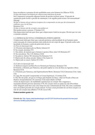 Jesus reconheceu a presença de tais qualidades num certo homem rico (Marcos 10:21).
(3) Que todo homem está disposto por natureza para toda forma de pecado.
Isto é impossível, porquanto algumas formas de pecado excluem outras. "O pecado de
sumiticaria pode excluir o pecado de ostentação; o de orgulho pode excluir o de sensualidade"
(Strong).
(4) Que os homens são por natureza incapazes de se comprometer em atos que são extremamente
conformes com a Lei de Deus.
Romanos 2:14.
(5) Que os homens são tão corruptos como podiam ser.
Eles podem piorar e pioram. 2 Timóteo 3:13.
Esta depravação total não quer dizer que a depravação é total no seu grau. Ela tem que ver com
a extensão somente.

2. A DEPRAVAÇÃO TOTAL CONSIDERADA POSITIVAMENTE.
A depravação total quer dizer que o pecado permeou cada faculdade do ser humano assim
como uma gota de veneno permeia cada molécula de um corpo de água. O pecado urdiu cada
faculdade no homem e assim ele polui todo ato seu.
(1) Prova de depravação total.
A. O homem está depravado na Mente. Gênesis 6:5.
B. No coração. Jeremias 17:9.
C. Nos afetos, de maneira que o homem é oposto a Deus. João 3:19; Romanos 8:7.
D. Na consciência. Tito 1:15; Hebreus 10:22.
E. Na palavra. Salmos 58:3; Jeremias 8:6; Romanos 3:13.
F. Depravado da cabeça aos pés. Salmos 1:5,6; Isaías 1:6.
G. Depravado ao nascer. Salmos 51:5; 58:3.

(2) O efeito da depravação total.
A. Nenhum resquício de Bem Fica no Homem por Natureza. Romanos 7:18.
B. Portanto, o Homem, por Natureza, não pode sujeitar-se à Lei de Deus ou Agradar a Deus.
Romanos 8:7,8.
C. O homem, por Natureza, está Espiritualmente Morto. Romanos 5:12; Colossenses 2:16; 1 João
3:14.
D. Logo, Ele não pode Compreender as Coisas Espirituais. 1 Coríntios 2:14.
E. Daí, Ele não pode, até que se vivifique pelo Espírito de Deus, voltar do Pecado a Deus em
Piedoso Arrependimento e Fé. Jeremias 13:23; João 6:44,65; 12:39,40.
A base da depravação e da inabilidade espiritual jaz no coração. Ele é enganoso e
irremediavelmente perverso (Jeremias 17:9). Do coração vêem as saídas da vida (Provérbios
4:23). Ninguém pode tirar uma coisa limpa de uma contaminada (Jó 14:4). Daí, nem a santidade
nem a fé podem proceder do coração natural. As boas coisas procedem de um bom coração e as
más de um coração mau (Mateus 7:17,18; Lucas 6:45).
Poderá também gostar de:


Extraído de: http://www.materiasdeteologia.com/2012/01/doutrina-do-pecado-thomas-paul-
simmons.html#ixzz26vZWe2x8
 