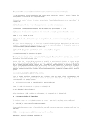 Para prova do fato que o pecado é essencialmente egoísmo, insistimos nas seguintes considerações:
(1) Na apostasia dos últimos dias está dito que "homens serão amante de si mesmos" e também "amantes dos
prazeres antes que amantes de Deus" ( 2 Timóteo 3:2,4).
(2) Quando se revelar "o homem do pecado", ele será o que "se exaltará contra tudo o que se chama Deus" ( 2
Timóteo 2:4).
(3) A essência da Lei de Deus é amar a Deus supremamente e aos outros como a si mesmo.
O oposto disso, o supremo amor de si mesmo, deve ser a essência do pecado. Mateus 22:37-39.
(4) A apostasia de Satã consistiu na preferência de si mesmo e de sua ambição egoística a Deus e Sua vontade.
Isaías 14:12-15; Ezequiel 28:12-18.
(5) O pecado de Adão e Eva no jardim surgiu de uma preferência de si mesmo e de sua autogratificação a Deus e Sua
vontade.
Eva comeu do fruto proibido porque ela pensou que isso daria a sabedoria almejada. Adão participou do fruto porque
ele preferiu sua esposa a Deus. E a razão porque ele preferiu sua esposa a Deus é que ele concebeu sua esposa como
contribuindo mais do que Deus para a sua autogratificação.
(6) A morte de Abel por Caim foi incitada pelo ciúme, o qual é uma forma de egoísmo.
(7) O egoísmo é a causa da impenitência do pecado.
Deus mandou que todos os homens se arrependam em toda a parte. Recusam os homens fazer isso porque preferem
seus próprios caminhos à vontade de Deus.
Vemos, então, que o pecado não é meramente um resultado do desenvolvimento imperfeito do homem: é uma
perversidade da vontade e da disposição. O homem nunca a sobrepujará enquanto ele estiver na carne. A regeneração
põe um entrave sobre ela, mas não a destrói. Nem o pecado é mero resultado da união do Espírito com o corpo: o
espírito mesmo é pecaminoso e seria apenas tão pecaminoso fora do corpo como no corpo se deixado no seu estado
natural. Satanás não tem corpo e contudo é supremamente pecaminoso. Nem o pecado é mera finitude. Os anjos
eleitos no céu são finitos e contudo estão sem pecado. Os santos glorificados ainda serão finitos e no entanto não terão
pecado.
II. A UNIVERSALIDADE DO PECADO NA FAMÍLIA HUMANA
Todos os homens, salvos por única exceção o Deus – homem, Cristo Jesus nosso Senhor, são pecaminosos por
natureza e expressam essa pecaminosidade interior em transgressão deliberada tão cedo atinjam a idade de
responsabilidade. Este fato está provado:
1. A NECESSIDADE UNIVERSAL DE ARREPENDIMENTO, FÉ E REGENERAÇÃO.
Lucas 13:3; João 8:24; Atos 16:30-31; Hebreus 11:6; João 3:3,18.
2. DECLARAÇÕES CLARA DA ESCRITURA.
1 Reis 8:46; Salmos 143:2; Provérbios 20:9; Eclesiastes 7:20; Romanos 3:10, 23; Gálatas 3:22.
III. A EXTENSÃO DO PECADO NO SER HUMANO
As Escrituras ensinam que a extensão do pecado no ser humano é total. Isto é o significado de depravação total.
1. A DEPRAVAÇÃO TOTAL CONSIDERADA NEGATIVAMENTE.
A depravação é um assunto muito mal entendido. Por essa razão precisamos de entender que a depravação total não
quer dizer:
(1) Que o homem por natureza está inteiramente privado de consciência.
Até mesmo o pagão tem consciência. Romanos 2:15.

 