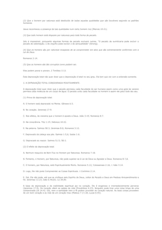 (2) Que o homem por natureza está destituído de todas aquelas qualidades que são louváveis segundo os padrões
humanos.
Jesus reconheceu a presença de tais qualidades num certo homem rico (Marcos 10:21).
(3) Que todo homem está disposto por natureza para toda forma de pecado.
Isto é impossível, porquanto algumas formas de pecado excluem outras. "O pecado de sumiticaria pode excluir o
pecado de ostentação; o de orgulho pode excluir o de sensualidade" (Strong).
(4) Que os homens são por natureza incapazes de se comprometer em atos que são extremamente conformes com a
Lei de Deus.
Romanos 2:14.
(5) Que os homens são tão corruptos como podiam ser.
Eles podem piorar e pioram. 2 Timóteo 3:13.
Esta depravação total não quer dizer que a depravação é total no seu grau. Ela tem que ver com a extensão somente.
2. A DEPRAVAÇÃO TOTAL CONSIDERADA POSITIVAMENTE.
A depravação total quer dizer que o pecado permeou cada faculdade do ser humano assim como uma gota de veneno
permeia cada molécula de um corpo de água. O pecado urdiu cada faculdade no homem e assim ele polui todo ato seu.
(1) Prova de depravação total.
A. O homem está depravado na Mente. Gênesis 6:5.
B. No coração. Jeremias 17:9.
C. Nos afetos, de maneira que o homem é oposto a Deus. João 3:19; Romanos 8:7.
D. Na consciência. Tito 1:15; Hebreus 10:22.
E. Na palavra. Salmos 58:3; Jeremias 8:6; Romanos 3:13.
F. Depravado da cabeça aos pés. Salmos 1:5,6; Isaías 1:6.
G. Depravado ao nascer. Salmos 51:5; 58:3.
(2) O efeito da depravação total.
A. Nenhum resquício de Bem Fica no Homem por Natureza. Romanos 7:18.
B. Portanto, o Homem, por Natureza, não pode sujeitar-se à Lei de Deus ou Agradar a Deus. Romanos 8:7,8.
C. O homem, por Natureza, está Espiritualmente Morto. Romanos 5:12; Colossenses 2:16; 1 João 3:14.
D. Logo, Ele não pode Compreender as Coisas Espirituais. 1 Coríntios 2:14.
E. Daí, Ele não pode, até que se vivifique pelo Espírito de Deus, voltar do Pecado a Deus em Piedoso Arrependimento e
Fé. Jeremias 13:23; João 6:44,65; 12:39,40.
A base da depravação e da inabilidade espiritual jaz no coração. Ele é enganoso e irremediavelmente perverso
(Jeremias 17:9). Do coração vêem as saídas da vida (Provérbios 4:23). Ninguém pode tirar uma coisa limpa de uma
contaminada (Jó 14:4). Daí, nem a santidade nem a fé podem proceder do coração natural. As boas coisas procedem
de um bom coração e as más de um coração mau (Mateus 7:17,18; Lucas 6:45).

 
