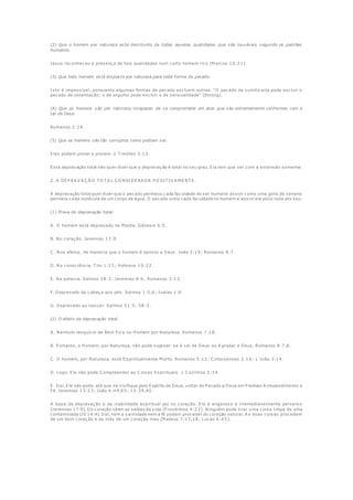 (2) Que o homem por natureza está destituído de todas aquelas qualidades que são louváveis segundo os padrões
humanos.
Jesus reconheceu a presença de tais qualidades num certo homem rico (M arcos 10:21).
(3) Que todo homem está disposto por natureza para toda forma de pecado.
Isto é impossível, porquanto algumas formas de pecado excluem outras. "O pecado de sumiticaria pode excluir o
pecado de ostentação; o de orgulho pode excluir o de sensualidade" (Strong).
(4) Que os homens são por natureza incapazes de se comprometer em atos que são extremamente conformes com a
Lei de Deus.
Romanos 2:14.
(5) Que os homens são tão corruptos como podiam ser.
Eles podem piorar e pioram. 2 T imóteo 3:13.
Esta depravação total não quer dizer que a depravação é total no seu grau. Ela tem que ver com a extensão somente.
2. A DEP RA V A Ç Ã O T O T A L C O NSIDERA DA P O SIT IV A M ENT E.
A depravação total quer dizer que o pecado permeou cada faculdade do ser humano assim como uma gota de veneno
permeia cada molécula de um corpo de água. O pecado urdiu cada faculdade no homem e assim ele polui todo ato seu.
(1) Prova de depravação total.
A . O homem está depravado na M ente. Gênesis 6:5.
B. No coração. Jeremias 17:9.
C . Nos afetos, de maneira que o homem é oposto a Deus. João 3:19; Romanos 8:7.
D. Na consciência. T ito 1:15; Hebreus 10:22.
E. Na palavra. Salmos 58:3; Jeremias 8:6; Romanos 3:13.
F. Depravado da cabeça aos pés. Salmos 1:5,6; Isaías 1:6.
G. Depravado ao nascer. Salmos 51:5; 58:3.
(2) O efeito da depravação total.
A . Nenhum resquício de Bem Fica no Homem por Natureza. Romanos 7:18.
B. P ortanto, o Homem, por Natureza, não pode sujeitar-se à Lei de Deus ou A gradar a Deus. Romanos 8:7,8.
C . O homem, por Natureza, está Espiritualmente M orto. Romanos 5:12; C olossenses 2:16; 1 João 3:14.
D. Logo, Ele não pode C ompreender as C oisas Espirituais. 1 C oríntios 2:14.
E. Daí, Ele não pode, até que se vivifique pelo Espírito de Deus, voltar do P ecado a Deus em P iedoso A rrependimento e
Fé. Jeremias 13:23; João 6:44,65; 12:39,40.
A base da depravação e da inabilidade espiritual jaz no coração. Ele é enganoso e irremediavelmente perverso
(Jeremias 17:9). Do coração vêem as saídas da vida (P rovérbios 4:23). Ninguém pode tirar u ma coisa limpa de uma
contaminada (Jó 14:4). Daí, nem a santidade nem a fé podem proceder do coração natural. A s boas coisas procedem
de um bom coração e as más de um coração mau (M ateus 7:17,18; Lucas 6:45).
 