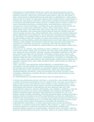 resultaria na degradação moral no lugar da evolução moral. E foi
justamente o que ocorreu. A parti daí a natureza humana sofreu uma
mudança radical. Agora se inclinaria mais para o mal do que para o
bem ; mais para a desobediência do que para a obediência ; mais para
aquilo que é carnal do que para aquilo que é espiritual ; mais para o
terreno do que para o celeste ; mais para o diabo do que para Deus.
A extensão da depravação moral atinge o homem como um todo. Todas as
suas faculdades mentais, intelectuais, sentimentais, afetivas e
vocacionais foram afetadas, levando-as a um constante retrocesso na
maldade e a uma ativa oposição a Deus. Vale ressaltar, que a
depravação total do homem não quer dizer que ele chegou até o ultimo
grau de maldade, não existindo assim nada de bom em alguma área da
constituição do seu ser. Absolutamente não! Porque se assim fosse ele
seria semelhante aos demônios, não existindo qualquer possibilidade
de salvação. De alguma forma a graça de Deus restringiu a depravação
no ser humano, para não chegar ao grau que chegou no caso dos
demônios. Dessa forma, ainda há esperança de salvação para a criatura
humana, como também coisas boas podem brotar dos seus sentimentos,
intelecto e vontade. As artes, a poesia, uma vacina contra uma
doença, atitudes de cidadania, benevolência e de caridade, comprovam
essa verdade.
O doutor H. V. Smith, com relação a isso, comenta : "A depravação
total nunca quer dizer que os homens são tão maus como podem ser, sem
que tenha em sua condição natural certas qualidades amáveis, nem que
não tenham virtudes em um sentido limitado. Porém, quer dizer, em
primeiro lugar, que a depravação e a condição pecaminosa dos homens
afetam todos em seus intelectos, sentimentos, corações e vontades. Em
segundo lugar, que cada pessoa não regenerada, algum afeto inferior é
supremo. Em terceiro, que cada um deste está destituído do amor de
Deus." [ 28 ]
João Calvino, que defendeu ardorosamente a depravação e a
corrupção do ser humano em toda a extensão do seu ser, admitia que "
em relação as coisas de baixo, a natureza humana, graças aos seus
dotes naturais, era criativa, perceptiva, capaz de realizações
verdadeiramente notáveis ; mas, em relação as coisas do auto, era
corrupta, impotente, incapaz de dar o menor passo em direção à sua
salvação." [ 29 ]
Os desdobramentos da depravação moral são os seguintes :
A Perda da semelhança moral com Deus – O projeto do criador era que
o homem evoluísse moralmente até se identificar com Ele. No entanto,
esse projeto foi interrompido com a queda, e por conseguinte o ser
humano tem descido aos mais baixos níveis de degradação moral. Essa
deformação de caráter é percebida até por pessoas que não tem
entendimento bíblico. Millôr Fernandes, por exemplo, comenta : "só há
plástica no rosto, no seio, nas nádegas, na careca e na papada. E
nenhum Pitanguy para inventar uma plástica no caráter."[ 30 ] A
modelo alemã Claudia Schiffer, uma das mulheres mais lindas do mundo,
quando esteve no Brasil em 1996, surpreendeu a todos ao responder à
pergunta de um reporte : " se tivesse de escolher entre ser bonita ou
rica, o que você preferiria ? " A moça que além de tudo é muito rica
( dois anos antes havia faturado 5,3 milhões de dólares ) ,
simplesmente respondeu : " Acho que preferiria cuidar da beleza
interior. É alguma coisa para sempre. Não termina , como o dinheiro e
a beleza externa. A beleza interna faz diferença. Alguém com
personalidade, caráter e integridade, torna-se mais atraente. Muitas
pessoas aparentemente bonitas revelam, depois de algum tempo, não ter
 