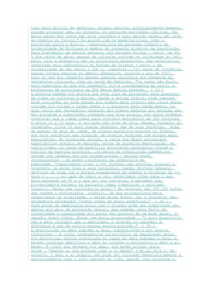 tipo mais difícil de detectar. Alguns adultos, principalmente homens,
atacam crianças sem, no entanto, se sentirem excitadas com elas. Na
maior parte dos casos são atos isolados e que, muitas vezes, não irão
se repetir no futuro." De acordo com os especialistas, como o
psicólogo David L Burton – especialista em agressão infantil da
universidade de Michigan e membro do conselho diretivo da Associação
Para Tratamento de Abusos Sexuais, nos Estados Unidos – cerca de 80
% dos casos de abuso sexual de crianças ocorrem na intimidade do lar:
pais, tios e padrastos são os principais agressores. Uma estatística
levantada pelo Laboratório do Estudo da Criança ( Lacri ) da
Universidade de São Paulo ( USP ), registra 1.723 casos de violência
sexual contra menores no âmbito domestico, durante o ano de 2001.
Isso no que diz respeito apenas aqueles episódios que chegaram às
instancias oficiais, como as varas de famílias. "os casos são muito
mais numerosos do que nós sabemos", diz a coordenadora do Lacri, a
professora de psicologia da USP Maria Amélia Azevedo. [ 33 ]
A matéria também nos mostra que esse tipo de perversão está presente
em todas as culturas e épocas. Desde a antiga Grécia, onde rapazes
eram iniciados na vida sexual por homens mais velhos( por causa desse
costume foi criado o termo efebo ) ; passando pela idade média, na
qual havia uma verdadeira obsessão dos homens maduros por meninas que
mal atingiam a puberdade; chegando aos dias atuais, nos quais podemos
constatar que a idade ideal para contrair matrimônio em 450 culturas
é entre 12 e 15 anos. A religião não fica de fora. Maomé, fundador do
Islamismo, tinha 53 anos quando desposou uma de suas mulheres, Aixa
de apenas 08 anos de idade. Em alguns mosteiros budista no Tibete,
até hoje sobrevive uma tradição de novatos dormirem com monges mais
experientes. No hinduísmo antigo, a casta dos Nayar estimulava
experiências sexuais de meninas, antes da primeira menstruação. No
catolicismo, os casos de pedofilia envolvendo sacerdotes vieram a
publico de maneira acintosa. .Os meios de comunicação também nos
cercam com imagens que nos tornam presas – muitas vezes
inconscientes – do poder libidinoso da infância e da
puberdade. "experimente ligar a TV, folhear uma revista, acessar a
Internet; lá estão Xuxa e seus baixinhos, Sandy, Britney Speaars,
desfiles de moda com a beleza evanescente de efebos e ninfetas de 13
anos ( .... ) ao lado de impor a lei, deveríamos olhar para o que
está passando na TV e o que sai nas revistas, e perceber que
provavelmente estamos há bastante tempo fomentando o erotismo
infantil. Mesmo sem consciência disso." Na Internet são 596 000 sites
que vendem o pornografia infantil. Um dos psicanalista mais
respeitados na atualidade, o belga Serge André, faz a chocante, mas
verdadeira afirmação: "somos todos um pouco pedófilos." [ 34 ]
Essa perda de semelhança moral com o Criador pode ser comprovada não
apenas por meio da perversão sexual, mas também, pela falta de
integridade e honestidade por parte das pessoas de um modo geral. O
senador Pedro Simon, disse com muita propriedade : "O povo brasileiro
não é mais corrupto que o americano, o francês ou japonês. A
diferença é que em outros países existe punição." [ 35 ]
A destituição do amor supremo a Deus, substituindo-o por afetos
inferiores – A outra conseqüência catastrófica da depravação moral
foi entronizar afetos inferiores no lugar do amor supremo a Deus. O
pecado original destituiu o amor ao criador e entronizou o amor a si
mesmo. É claro que devemos nos amar, até mesmo porque Jesus
disse : "amarás ao teu próximo como a ti mesmo" ( Mt.22.39 b ). No
entanto, o amor a si próprio não pode ser colocado hedonisticamente e
egoisticamente como o alvo supremo da vida. Quando isso acontece o
 