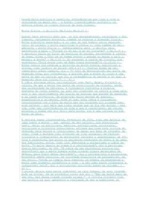hereditária positiva e negativa, estendendo-se por toda a vida e
culminando na maior dor – a morte. Classificamos, portanto, os
efeitos sobres os corpos físicos de duas formas:
Morte física ( Gn.2.17; Rm.5.12; Hb.9.27 )
Quando Deus advertiu Adão que se ele desobedecesse, rejeitando o Seu
comando, certamente morreria, também se referia a dimensão física.
Morte significa separação, e no caso do ser humano seria separado
tanto do criador ( morte espiritual e eterna ), como também do meio
ambiente ( morte física ). Imediatamente após o delito, Deus
sentenciou a pena : "Porque tu és pó, e ao pó tornarás" ( Gn.3.19 ).
O apostolo Paulo ao falar da doutrina do pecado, escrevendo à igreja
de Roma, disse : "Por um só homem entrou o pecado no mundo e pelo o
pecado, a morte" ( Rm.5.12 ). Ao escrever a igreja de Corinto, ele
asseverou: "Pois assim como em Adão todos morreram"(1 Co.15.22 ).
Estes textos nos revelam a doutrina da morte física, espiritual e
eterna, como salário do pecado (Rm.6.23 ). Charles Hodge em seu
comentário sobre romanos, diz : "O fato da Ressurreição ser parte da
Redenção leva, por inferência, a posição que a morte do corpo é uma
parte do mal ou castigo que foi a conseqüência do pecado e do qual a
Redenção deve nos livrar." [ 41 ]
A idéia advogada pelos racionalistas como Kant, Hegel, Ritschli e
outros, de que a morte faz parte da constituição da criação, sendo
uma necessidade da natureza, é totalmente contrária à própria
anatomia do corpo humano, na qual seu organismo se renova a cada sete
anos e que relativamente são poucas as pessoas que morrem de exaustão
e na idade provectica. Em proporção maior morrem de doenças,
assassinatos e acidentes. Além do que, essa idéia é totalmente
inconsistente com o fato da morte não ser encarada por ninguém como
algo natural – por mais que todos saibam que um dia vão morrer – mas
sim, como uma interferência na vida e que é inaceitável. Em outras
palavras o homem não foi feito para morte, ela é uma intrusa no bom
mundo de Deus.
A revista Super interessante, Fevereiro de 2002, traz uma matéria de
capa sobre a morte – que apesar de ser natural, nos aterroriza
tanto. Nela, os psicólogos, médicos, antropólogos, sociólogos,
religiosos e filósofos consultados, afirmam que toda essa cultura de
obsessão pela beleza e jovialidade; de apego aos bens de consumo; de
corpo jovem e malhado como sinônimo de vida saudável; de velhice
solitária e indesejável; de moribundos isolados e abandonados; de UTI
fria e insensível que priva os pacientes terminais do afeto e do amor
dos familiares, enfim, tudo isso demonstra o antagonismo a idéia da
morte. "O maior desejo do homem é a imortalidade", diz a psicóloga
Ingrid Esslinger, da UPS. "A idéia da não existência provoca tal
desconforto que a mente humana acaba criando alguns mecanismos de
defesa, para fugir dessa realidade", diz o psicanalista e psiquiatra
Roosevelt Smeke Cassorla, da sociedade brasileira de psicanálise, em
São Paulo. "Desde os tempos mais remotos, os homens já enxergavam a
morte como elemento antagônico a vida – e não como parte integrante e
inseparável dela", diz o antropólogo Guillermo Ruben da Unicamp. [
42 ]
O pecado deixou essa marca indelével na raça humana, da qual ninguém
pode se livrar. Há um provérbio russo que diz : "Não se morre mais de
uma vez, mas dessa viagem ninguém escapa." A revista Ultimato traz
uma matéria na qual apresenta a realidade de que a humanidade se
 