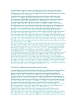envergadura – quase o mesmo numero que nos 850 anos anteriores !
Entre 1950 e 1991 foram 93 os terremotos de maior porte – quase o
triplo dos ocorridos no meio século anterior – que tiraram a vida de
1 milhão e 300 mil pessoas." [ 52 ]
Atribuir toda essa realidade à industrialização é ser bastante
simplista, e negar as próprias evidências cientificas, que nos
mostram as catástrofes naturais como algo bastante antigo. Em uma
análise mais profunda, veremos que o aumento do caos natural é
proporcional ao aumento da degradação moral. No começo era um
ambiente mais perfeito e belo. Agora, um que é imperfeito e quase
hostil – tendo sido mudado, indubitavelmente, por causa do pecado.
O trabalho e o esforço humano também foram afetados pelo o Pecado
original. Todo trabalho retém a sua dignidade recebida de Deus (
Pv.6.6 ). Contudo, o labor desgastante e estressante devido a
maldição do pecado não estava no projeto original de Deus, "no suor
do seu rosto comerás o pão"(Gn.3.19). Existem várias espécies de
suor : O suor decorrente da cobiça desvairada pelo dinheiro ; o suor
da luta desigual e desumana entre administradores e os administrados;
o suor da luta dos sindicatos pelos seus direitos negados; o suor da
cobiça, do poder que mata e destrói em detrimento de seus fins. Essas
formas de derramar suor, certamente, não estavam no projeto original
de Deus para a raça humana.
Em geral, todas as pessoas – independente de serem religiosas ou não –
alimentam uma tênue e confusa esperança de que algo bom vá acontecer
em algum futuro próximo ou remoto. Pois essa esperança é claramente
anunciada na Bíblia, que nos mostra a história da Redenção começando
no jardim do Éden, passando pelo jardim da agonia ( Getsêmani ) e
desaguando na Nova Jerusalém. Ela conduz o homem e a criação do
paraíso perdido ao paraíso recuperado. Por mais demorada que seja, os
cristãos tem uma esperança de novos céus e nova terra. Ou como diz
Stanley Jones, o mais notável missionário do século XX, " que a
realidade ultima não é o pecado, mas a santidade ; não é a maldade,
mas a bondade ; não é a doença, mas a saúde ; não é o sofrimento, mas
a alegria ; não é a morte, mas a vida." Estamos caminhando para essa
realidade ultima e é isso que nos estimula a viver e a lutar. Ou nas
palavras do teólogo alemão Erhard Gerstenberger : " o aperto atual só
é suportável em face da vastidão futura." [ 53 ]
 A malignidade incomparável do Pecado
A malignidade do pecado é algo indescritível. Todos os outros males
quando comparados com o mal que o pecado proporciona se tornam
insignificantes. Apesar dele poder ser considerado uma classe
especifica de mal, no entanto, nem tudo o que entendemos por mal é
pecado. Ele é causa de todos os outros males. É "o mal sem par."
Samuel Bolton, falecido mestre do colégio de Cristo, universidade de
Cambridge, pregou um sermão intitulado – Pecado: O mal sem par, que
foi publicado pela primeira vez em 1657. Nessa pregação ele descreve
com muita propriedade a excessiva malignidade do pecado. Ele
argumenta em cima de duas proposições básicas: A história do povo de
Deus e à comparação do mal provocado pelo pecado com outros males
provocados pelo sofrimento físico ou emocional.
No primeiro argumento, Samuel diz que, tanto a Bíblia como a
experiência humana são contundentes em demonstrar que os mais
desgraçados e desventurados são aquelas pessoas vitimadas nem tanto
pelo sofrimento físico, mas sobretudo, pelo pecado. Na compreensão do
povo de Deus ele é "o mal sem par". Seus lamentos pelo pecado e seus
 