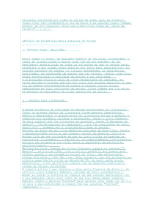 natureza, difundida por todas as partes da alma, que, em primeiro
lugar,[nos] faz condenáveis à ira de Deus; e em segundo lugar, também
produz em nós [aquelas] obras que a Escritura chama de `obras da
carne'." [ 2 ]
 As Evidências Extra Bíblicas do Pecado
1. PROVADO PELAS RELIGIÕES.
Entre todos os povos, em qualquer espécie de religião, encontramos a
idéia de culpabilidade e debito para com um Ser Supremo. Há um
sentimento generalizado em todas as religiões de que os deuses estão
ofendidos e que alguma coisa precisa ser feita para apaziguá-los. Os
altares banhados de sangue, os rituais freqüentes, as penitências
praticadas, as confissões de agravo que são feitas, enfim, tudo isso
acaba autenticando a realidade do pecado e sua gravidade.
O historiador Plutarco fala de olhos encharcados de lágrimas, de
caras pálidas e tristes que ele via junto aos altares públicos. E que
via os homens revolvendo-se em acenos e fazendo outras coisas
semelhantes em suas confissões de pecado. Disse também que via entre
as pessoas um sentimento de culpa impossível de quitar.
2 . PROVADO PELA LITERATURA .
A mesma evidência da realidade do pecado encontramos na literatura.
Todos os grandes heróis da literatura foram pessoas imperfeitas,
débeis e depravadas. A grande parte da literatura antiga e moderna é
composta por tragédia, maldade e perversões. Desde o livro "Romance
de dois irmãos" até "As tristezas de satanás". Desde "A Marquesa de
santos" , "As Maluquices do Imperador" , até "As confissões de Santo
Agostinho" , podemos ver a incontestabilidade do pecado.
Machado de Assis em seu livro Memórias Póstumas de Brás Cuba, revela
a pecaminosidade inata do ser humano, quando de maneira irônica e
mordaz fala de uma sociedade em que as instituições se baseiam na
hipocrisia. O casamento, o adultério, os comportamentos individuais e
sociais não escapam a sua visão aguda e implacável da pervertida
natureza humana.
Marguerite Duras, famosa escritora francesa, revela no romance "O
Amante" – escrito em 1984, todo o extinto pedófilo dos homens mais
velhos, quando a personagem principal do livro, uma adolescente,
pisava distraída o chão das ruas. Vale ressaltar que ela se baseia na
própria experiência vivida na década de 30, na qual, sendo ainda
adolescente, viveu um tórrido romance com um abastado comerciante
chinês de Saigon, no Vietnã.
O romance Lolita ( que inspirou a mine serie Presença de Anita ), do
escritor russo Vladimir Nabokov, lançado em 1955, escandalizou o
mundo ao contar a história do romance de uma sensual adolescente com
o seu padrasto, muito mais velho do que ela. Nesse mesmo romance,
Nabokov cunhou a palavra "ninfeta" para garotas cuja idade vai de 9 a
14 anos e que enfeitiçam os homens com sua natureza "nínfica"
(demoníaca ).
 