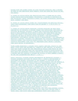 porque eles não podem roubar as suas futuras alegrias, mas o pecado
se opõe ao seu bem-estar para sempre. Você não pode ser feliz se não
for santo
5- Todos os outros males são destrutivos para o homem em si; eles
lutam contra particularidades. Entretanto, o pecado é contrário ao
bem universal, sendo contrário a Deus. Se fosse onipotente, porfiaria
para `acabar' com Deus
6- Todos os outros males podem ser transformados em medicina divina,
tanto para prevenção, como para cura do pecado ( 1 Co.11.32 ; 2
Co.12.7 ).
7- Todos os outros males requerem o mínimo possível de Deus para
subjuga-lo, no entanto, o pecado requer Sua infinitude. Ele pode se
utilizar de moscas, piolhos, a menor das criaturas para destruir a
maior e mais poderosa força sobre a terra, mas nada menos que Seu
filho era forte o suficiente para conquistar o pecado. O grande
propósito de Deus ao enviar Cristo ao mundo – sua encarnação,
humilhação, sofrimento, paixão, morte e ressurreição – foi subjugar e
destruir o pecado. Portanto foi empregado Sua infinita sabedoria, Seu
infinito poder, Sua infinita misericórdia, Sua infinita verdade, sua
infinita santidade; tudo isso foi empregado para vencer o pecado,
como para salvar os pecadores.
Vocês podem desprezar o pecado tanto quanto queiram, engoli-lo sem
medo, viver nele sem percebê-lo, cometê-lo sem remorso, no entanto,
isso que vocês tornam tão sem importância exigiu nada menos do que
infinito poder de Deus para ser subjugado; infinita misericórdia de
Deus para ser perdoado; infinito mérito de Cristo para expiá-lo. Foi
o pecado que fez sangrar o coração de Cristo, e fará também o nosso,
se não nos arrepender-mos dele." [ 56 ]
Quero concluir, citando alguns pensamentos de Nathaniel Vincent –
notável pregador puritano do século XVII – sobre a malignidade e
gravidade do pecado, relatados no seu sermão; a conversão de um
pecador : " A figura da morte sobre o cavalo branco, por um segundo é
tenebrosa, mas quando o inferno aparece imediatamente após, aí de
mim ! que mão pode ser forte ? que coração pode ser capaz de
resistir ? Esta Segunda morte é chamada por um dos patriarcas "a
morte que é imortal", porque o pecador nunca se livrará da sua dor;
sempre torturado, nunca executado. O fogo queima, entretanto sem
consumir aqueles a quem queima. O verme corrói, porém nunca se
satisfaz (...) Prazeres [pecaminosos] são sonhos agradáveis, mas
quanto tempo duram ? Quão depressa surgem a aflição, a morte e o
inferno ? Os prazeres [pecaminosos] são as capas que cobrem o pecado
e o faz ser engolido avidamente. Eles são a porção fatal que tornam
vocês estúpidos e os fazem mentir inconscientemente, colocando-os em
extremo perigo. Eles são as mais finas e ainda as mais fortes cordas
com as quais satanás arrasta os homens para as câmaras da morte.
Eles são o combustível que aquece o lago de fogo. Vejam Apoc. 18.7 –
`Quanto ela se glorificou, e em delicias esteve. Foi outro tanto de
tormento e pranto ...'. Oh, o quanto os amantes dos prazeres
[pecaminosos] sofrerão por causa deles." [ 57 ]
Comentando sobre a misericórdia divina, que leva Deus perdoar nossos
pecados, Samuel Bolton diz : "Não houve nada para obrigar Deus a
fazer isso, nem houve nada que pudéssemos fazer para adquiri-la.
 