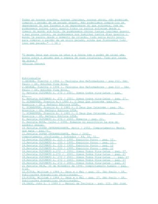Todas as nossas orações, nossas lágrimas, nossas obras, não poderiam
comprar o perdão de um pecado sequer. Não poderíamos comprá-los se
dependesse do que fazemos e se dependesse do que sofremos, nem se
pudéssemos sofrer tanto quanto todos os santos sofreram desde o
começo do mundo até hoje. Se pudéssemos chorar tantas lagrimas quanto
o mar possa conter, se pudéssemos nos humilhar tantos dias quantos o
mundo já passou desde o momento da criação, tudo seria muito pouco
para comprar o perdão de um único pecado, ainda que fizéssemos tudo
isso sem pecado." [ 58 ]
"O mesmo Deus que criou os céus e a terra tem o poder de criar uma
ponte sobre o abismo que o separa de suas criaturas. Tudo por causa
da graça "
(Philip Yancey)
Bibliografia
1.GEORGE, Timothy ( 1994 }. Teologia dos Reformadores – pag 212. São
Paulo - SP, Edições Vida Nova.
2.GEORGE, Timothy ( 1994 }. Teologia dos Reformadores – pag 213 . São
Paulo - SP, Edições Vida Nova.
3. Revista ULTIMATO n. 272 / 2001. Somos todos vira-latas – pag.
27.
4. Revista ULTIMATO n. 272 / 2001. Somos todos vira-latas – pag. 27.
5. SCHAEFFER, Francis A.( 1985 ). O Deus Que Intervém –pag.64.
Brasília - DF , Refúgio Editora LTDA.
6. SCHAEFFER, Francis A. ( 1985 ). O Deus Que Intervém – pag. 34.
Brasília - DF, Refúgio Editora LTDA.
7. SCHAEFFER, Francis A. ( 1985 ). O Deus Que Intervém – pag. 35.
Brasília - DF, Refúgio Editora LTDA.
8. Revista ULTIMATO n. 276 / 2002. Números – pag. 22.
9. Revista NOVA, julho / 1996. Romance no escritório na era do
assédio sexual
10 Revista SUPER INTERRESSANTE, Abril / 2002. Comportamento: Mente
que mata – pag.75.
11.Revista SUPER INTERRESSANTE, Maio / 2002.
Comportamento :Profissão : Sofredor – 49, 50, 51.
12.Revista ULTIMATO n. 233 / 1995. Espirito Porco – pag. 12.
13.Revista ULTIMATO n. 233 / 1995. Espirito Porco – pag. 12
14.Revista ULTIMATO n. 233 / 1995. Espirito Porco – pag. 12
15.Revista ULTIMATO n. 233 / 1995. Espirito Porco – pag. 12
16.Revista ULTIMATO n.272 / 2001. Somos Todos Vira-latas – pag. 27
17.Revista ULTIMATO n.272 / 2001. Somos Todos Vira-latas – pag. 27
18.Revista ULTIMATO n. 272 / 2001. Somos Todos Vira-latas – pag. 27
19.Revista ULTIMATO n. 272 / 2001. Somos Todos Vira-latas – pag. 27
20.Revista ULTIMATO n. 272 / 2001. Somos Todos Vira-latas – pag. 27
21 Revista VEJA, 30 de Novembro de 1994. Comportamento humano – pag.
5-10
22.FITCH, William ( 1984 ). Deus e o Mal – pag. 22. São Paulo - SP,
Publicações Evangélicas Selecionadas.
23.FITCH, William ( 1984 ). Deus e o Mal – pag. 27. São Paulo - SP,
Publicações Evangélicas Selecionadas.
24.DAGG, John L. ( 1989 ) . Manual de Teologia – pag. 122. São José
 