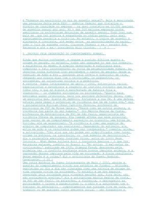 é "Romance no escritório na era do assedio sexual". Nela é mencionada
uma pesquisa feita pela EEDC – agência federal que fiscaliza o
direito de igualdade no emprego – na qual constatou-se 12.000 queixas
de assédios sexual por ano. 90 % das 500 maiores empresas norte
americanas já enfrentaram denuncias de assedio sexual. Tudo isso num
país em que tal pratica é enquadrada no código penal, pelo qual
supostamente passaria a coibi-la. No entanto, o índice de assedio é
alarmante e crescente, até mesmo entre as personalidades da nação,
como o juiz da suprema corte, Clarense Thomas; o ex.- senador Bob
Packwood e até o ex.- presidente Bill Clinton. [ 9 ]
5 .PROVADO PELA OBSERVAÇÃO DO COMPORTAMENTO HUMANO.
Ainda que muitos contestem e neguem a posição bíblica quanto a
origem do pecado, no entanto, todos são unanimes no que diz respeito
a existência do mesmo. A simples observação é suficiente para
comprovar o fato incontestável do vírus da pecaminosidade humana. Ao
observar nossa história logo percebemos o rastro do pecado; desde a
rebelião de Adão e Eva , passando pela inveja e homicídio de Caim,
chegando aos nossos dias com o terrorismo, os seqüestros, os
sociopatas, as injustiças sociais e a pedofilia.
A revista Super interessante de abril / 2002, entrevistou vários
especialistas e estudiosos a respeito do instinto violento que há em
todos nós, e que em Alguns é manifestado de maneira fria e
insensível – os chamados sociopatas ou psicopatas. "Quanto mais
execramos esses criminosos, mais nos sentimos diferentes deles, como
um exorcista que, diante do demônio, fortalece a sua fé. É uma defesa
natural para negar o potencial de violência que há em todos nós," diz
o psicanalista William César Castilho Pereira, professor de
psicologia da PUC de Minas Gerais. "Assim como em outros animais, a
violência faz parte do ser humano," diz Márcia Regina da Costa,
professora de Antropologia da PUC de São Paulo, especialista em
violência Urbana de gangues. Ela também afirma que esse potencial
pode variar de um comportamento agressivo no transito, uma briga de
torcida, até um assassinato. "A violência é como uma espécie de
arquivo de computador não executável. Dependendo do estimulo, ela
entra em ação e os resultados podem ser inesperados," comenta, ainda,
a antropóloga. "São atos que não podem ser simplificados como tendo
origem na pobreza, na ignorância, ou num momento de descontrole,"
diz o psiquiatra americano Jonathan Picus, autor do livro Base
Istincts – What Makes killers kill ( Instintos básicos – O que faz
matadores matarem, inédito no Brasil ). "No artigo `O mal-estar da
civilização,' publicado em 1930, Sigmund Freud, descreveu pela
primeira vez o conflito existente entre nossos impulsos animais, e a
repressão desses impulsos pela vida em sociedade. A força resultante
desse embate é a culpa," diz o articulista da Super, Rodrigo
Cavalcante. [ 10 ]
Uma outra matéria da Super Interessante de Maio / 2002, aborda a
questão do comportamento vivido nos estádios de futebol . Atitudes
reprimidas no dia a dia são liberadas como uma válvula de escape da
vida regrada vivida na sociedade. "O estádio é um dos espaços
reservado pela sociedade para vivermos emoções que, fora dele, não
são socialmente aceitas," diz a antropóloga márcia Regina da costa,
da PUC de São Paulo. Os palavrões, a violência, o desrespeito as
autoridades ( juizes e bandeirinhas ), o ódio e a satisfação com o
fracasso do adversário – comportamentos que ninguém vive em casa, no
trabalho ou em qualquer outro ambiente social – são freqüentes e
 