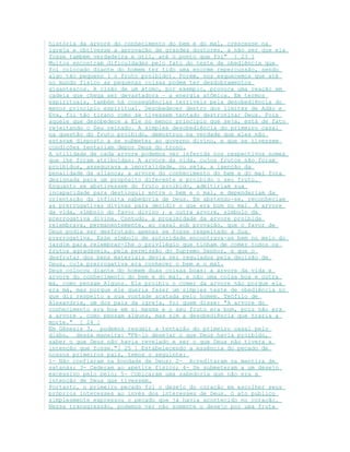 história da arvore do conhecimento do bem e do mal, crescesse na
igreja e obtivesse a aprovação de grandes doutores, a não ser que ela
fosse também verdadeira e útil, até o ponto que foi" [ 23 ]
Muitos encontram dificuldades pelo fato do teste de obediência que
foi colocado diante do homem ter tido uma enorme repercussão, sendo
algo tão pequeno ( o fruto proibido). Porém, nos esquecemos que até
no mundo físico as pequenas coisas podem ter desdobramentos
gigantescos. A cisão de um átomo, por exemplo, provoca uma reação em
cadeia que chega ser devastadora – a energia atômica. Em termos
espirituais, também há conseqüências terríveis pela desobediência do
menor principio espiritual. Desobedecer dentro dos limites de Adão e
Eva, foi tão tirano como se tivessem tentado destronizar Deus. Pois
aquele que desobedece a Ele no menor principio que seja, está de fato
rejeitando o Seu reinado. A simples desobediência do primeiro casal
na questão do fruto proibido, demostrou na verdade que eles não
estavam disposto a se submeter ao governo divino, e que se tivessem
condições tentariam depor Deus do trono.
A utilidade de cada arvore podemos ver inferida nos respectivos nomes
que lhe foram atribuídas: A arvore da vida, cujos frutos não foram
proibidos, assegurava a imortalidade, ou seja, a isenção da
penalidade da aliança; a arvore do conhecimento do bem e do mal fora
designada para um propósito diferente e proibido o seu fruto.
Enquanto se abstivessem do fruto proibido, admitiriam sua
incapacidade para destinguir entre o bem e o mal, e dependeriam da
orientação da infinita sabedoria de Deus. Em abstendo-se, reconheciam
as prerrogativas divinas para decidir o que era bom ou mal. A arvore
da vida, símbolo do favor divino ; a outra arvore, símbolo da
prerrogativa divina. Contudo, a proximidade da arvore proibida
relembrava, permanentemente, ao casal sob provação, que o favor de
Deus podia ser desfrutado apenas se fosse respeitado a Sua
prerrogativa. Esse símbolo de autoridade encontrava-se bem no meio do
jardim para relembrar-lhe o privilégio que tinham de comer todos os
frutos agradáveis, pela permissão do Supremo Senhor, e que o
desfrutar dos bens materiais devia ser regulados pela decisão de
Deus, cuja prerrogativa era conhecer o bem e o mal.
Deus colocou diante do homem duas coisas boas: a arvore da vida e
arvore do conhecimento do bem e do mal, e não uma coisa boa e outra
má, como pensam Alguns. Ele proibiu o comer da arvore não porque ela
era má, mas porque ele queria fazer um simples teste de obediência no
que diz respeito a sua vontade acatada pelo homem. Teófilo de
Alexandria, um dos pais da igreja, foi quem disse: "A arvore do
conhecimento era boa em si mesma e o seu fruto era bom, pois não era
a arvore , como pensam alguns, mas sim a desobediência que traria a
morte." [ 24 ]
Em Gênesis 3, podemos resumir a tentação do primeiro casal pelo
diabo, dessa maneira: "Fê-lo desejar o que Deus havia proibido,
saber o que Deus não havia revelado e ser o que Deus não tivera a
intenção que fosse."[ 25 ] Estabelecendo a essência do pecado de
nossos primeiros pais, temos o seguinte:
1- Não confiaram na bondade de Deus; 2- Acreditaram na mentira de
satanás; 3- Cederam ao apetite físico; 4- Se submeteram a um desejo
excessivo pelo belo; 5- Cobiçaram uma sabedoria que não era a
intenção de Deus que tivessem.
Portanto, o primeiro pecado foi o desejo do coração em escolher seus
próprios interesses ao invés dos interesses de Deus. O ato publico
simplesmente expressou o pecado que já havia acontecido no coração.
Nessa transgressão, podemos ver não somente o desejo por uma fruta
 