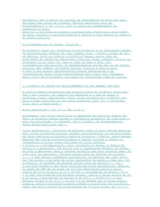 agradável, mas o desejo de isenção da dependência de Deus nas suas
decisões como regra de conduta. "Arvore desejável para dá
entendimento," ( Gn. 3.6 ), isto é, para ser independente da
sabedoria divina.
Essa foi a natureza da primeira transgressão: Rejeitou a autoridade
de Deus, usurpou a sua prerrogativa e deixou a suas mentes ao domínio
do desejo natural.
As Conseqüências do Pecado Original
Ao primeiro casal foi conferido os privilégios e as responsabilidades
da representação federal da raça humana. Eles tinham o poder de dar
um destino feliz ou infeliz a história humana, assim como um
presidente da republica representa toda uma nação, podendo leva-la ao
progresso ou ao caos. Só que no caso de Adão e Eva, com
conseqüências bem maiores. Os desdobramentos seriam não só em termos
sociais, mas também, em termos morais, físicos e espirituais.
O fato é que nossos representantes legais fracassaram e as
conseqüências disso foram avassaladoras para todos nós. Passamos
agora citar as principais, das quais se originaram todas as outras.
1. O EFEITO DO PECADO NO RELACIONAMENTO DO SER HUMANO COM DEUS
O relacionamento harmonioso que proporcionava ao primeiro casal paz
com o seu Criador, de repente foi quebrado e o que se segue é
vergonha, culpa, depravação total, vazio existencial, conflito com
Deus e fuga constante da Sua santa presença. Qual foi o resultado
disso para a humanidade ?
Morte espiritual ( Ef. 2.1 ; Rm. 5.12 )
Entendemos por morte espiritual a separação do espirito humano de
Deus. A criatura humana perdeu o verdadeiro propósito de vida para o
qual foi projetada – A comunhão com o Criador. Os desdobramentos
dessa morte espiritual são :
Crise existencial – Milhares de pessoas todos os dias tentam amenizar
esta crise consumindo álcool, drogas, psicotropicos, ou se envolvendo
em casos amorosos proibidos e embalos noturnos. Todavia, essas mesmas
pessoas são vazias existencialmente e quando colocam a cabeça no
travesseiro a noite, essa realidade se torna latente.
O Prozac é o antidepressivo mais consumido no mundo. A doença do
século é a depressão. "De acordo com a Organização Mundial da Saúde,
em 2020 a depressão será a segunda moléstia que mais roubará tempo da
vida útil da população. Perderá apenas para as doenças do coração
( ... ) Sem nenhum tratamento preventivo, os médicos dão como certo
que vão surgir 2 milhões de novos deprimidos no mundo a cada ano. Só
no Brasil, 10 milhões de pessoas sofrem hoje da doença." [ 26 ]
O suicídio também é uma marca distinta da crise existencial. Segundo
os dados da OMS em um grupo de 100.000 habitantes entre a faixa
etária de 15 a 24 anos, 6, 2 % (6 000 ) suicidam-se no Brasil; 22 %
( 20 000 )suicidam-se nos Estados Unidos. .Entre a faixa etária de 25
a 34 anos, o percentual no Brasil é de 9,5 % ( 9.500.00 ) ; nos
Estados Unidos é de 24 % ( 24.000 ).E na medida que a faixa etária
aumenta, proporcionalmente aumenta também o percentual de suicídios,
tendo seu maior índice na faixa etária de 70 anos acima, em 17, 6 (
 