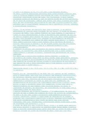 17.600 ) no Brasil e 57, 9 % (57.200 ) nos Estados Unidos.
De fato, a morte espiritual provocou essa insatisfação interior que
leva a criatura humana buscar satisfação em tudo, no entanto, sem
encontrar realização plena em nada. Ivo Pintanguy, o mais famoso
cirurgião plástico do Brasil, que já operou acima de 60 mil pacientes
em 40 anos de profissão, admite que alguns dos seus clientes precisam
mais de uma orientação psicológica do que uma cirurgia plástica. Ele
percebeu que a insatisfação obsessiva com a aparência física, reflete
a insatisfação interior.
Culpa. É um estado de espirito que leva a pessoa a se sentir
merecedora do castigo pela violação da Lei moral. A culpa do pecado
original de Adão, como cabeça federal da raça humana, é imputada a
todos os seus descendentes. E não é meramente uma questão de ser ou
se sentir culpado pelo pecado de outro, mas sim, pelo nosso próprio
pecado. Isso porque todos nós, segundo os ensinamentos da Bíblia
sagrada, estávamos nos lombos de Adão quando esse pecou – o justo
Deus jamais puniria toda a raça humana com a sentença de morte (
física, espiritual e eterna ) se de alguma forma ela não estivesse
ali representada em Adão , isto é ; substancialmente e não
individualmente.
A semente do pecado que carregamos em nossos genes desde o ventre
materno, ao florescer, nos leva a autenticar com o nosso próprio
comportamento o pecado original, tornando-nos merecedores da culpa
imputada.
Por mais que a psicologia moderna tente libertar o homem do
sentimento de culpa, mais cedo ou mais tarde, esse sentimento aparece
de forma intensa e principalmente na hora do leito da morte, quando
uma espécie de ajuste de contas invade a consciência do moribundo ;
que depara-se com a dura realidade que a vida passou, e ele não se
preparou para o além-túmulo.
Depravação moral ( Gn. 8.21 ;Sl. 51.5 ; Sl. 58. 3 ; Rm. 3:10-23 ; Mc.
7. 20-23 )
Aquele ato de desobediência de Adão não foi apenas um mal exemplo
para a humanidade, mas algo que produziu uma mudança constitucional
de natureza, gerando assim impureza e poluição dentro do coração.
Isso por sua vez, resultou em um principio corruptor inato. Se Adão
obedecesse e passasse no teste ao qual ele foi submetido, se
estabeleceria um principio de crescimento espiritual e moral. Essa
prova, a qual o primeiro casal foi submetido, tinha como meta o
desenvolvimento do ser humano como criatura moral, ou seja, a
liberdade de pensar, de escolher, de consciência; e tudo isso com a
responsabilidade de seus atos.
O pastor Raimundo de Oliveira comenta : " A admoestação de Deus no
sentido de que o homem não comesse do fruto da arvore do conhecimento
do bem e do mal não tinha o propósito simplesmente proibitivo.
Visava, sobretudo, testar a capacidade de obediência do homem, e
promover seu crescimento espiritual e moral. Nenhuma autoridade de
bom senso estabeleceria leis tendo em mente que elas seriam
quebradas, mas sim, obedecidas; contribuindo dessa forma para o bem
da sociedade que governa." [ 27 ]
A opção de Deus por uma criatura moral livre ( a opção mais amorosa
que podia existir ) implicava na possibilidade dessa mesma criatura
usar a escolha consciente para optar pelo mal ao invés do bem ; pela
própria vontade ao invés da vontade de Deus. Isso por sua vez,
 