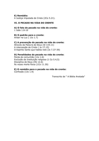 E) Remédio:
A Justiça imputada de Cristo (2Co 5.21).
VI. O PECADO NA VIDA DO CRENTE
A) O fato do pecado na vida do crente:
1 João 1.8-10
B) O padrão para o crente:
Andar na Luz ( 1Jo 1.7)
C) A prevenção do pecado na vida do crente:
Através da Palavra de Deus (Sl 119.11)
A intercessão de Cristo ( Jo 17.15)
O Espírito Santo que habita nele (Jo 7.37-39)
D) Penalidades do pecado na vida do crente:
Perda de comunhão (1Jo 1.6)
Exclusão da Instituição religiosa (1 Co 5.4,5)
Disciplina de Deus (Hb 12.6)
Às vezes morte física (1Co 11.30)
E) O remédio para o pecado na vida do crente:
Confissão (1Jo 1.9)
Transcrito de “ A Biblia Anotada”
 