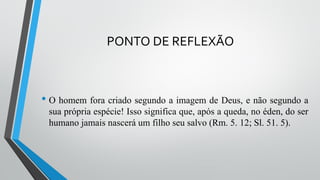 PONTO DE REFLEXÃO
• O homem fora criado segundo a imagem de Deus, e não segundo a
sua própria espécie! Isso significa que, após a queda, no éden, do ser
humano jamais nascerá um filho seu salvo (Rm. 5. 12; Sl. 51. 5).
 