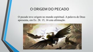 O ORIGEM DO PECADO
O pecado teve origem no mundo espiritual. A palavra de Deus
apresenta, em Ez. 28. 15, 16 esta afirmação.
 