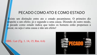 PECADO COMO ATO E COMO ESTADO
• Existe um distinção entre ato e estado pecaminoso. O primeiro diz
respeito a um efeito; já o segundo a uma causa. Dizendo de outro modo,
o pecado como estado indica que todos os homens estão propensos a
pecar, ou seja é uma causa e não um efeito!
OBS.: Ler (Tg. 1. 14, 15; Rm. 6.6)
 