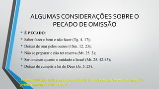 ALGUMAS CONSIDERAÇÕES SOBRE O
PECADO DE OMISSÃO
• É PECADO:
• Saber fazer o bem e não fazer (Tg. 4. 17);
• Deixar de orar pelos outros (1Sm. 12. 23);
• Não se preparar e não ter reserva (Mt. 25. 3);
• Ser omissos quanto o cuidado a Israel (Mt. 25. 42-45);
• Deixar de cumprir a lei de Deus (Jz. 5. 23).
Lembrando que todo o pecado praticado é , independentemente de qual for,
primeiramente contra Deus!
 