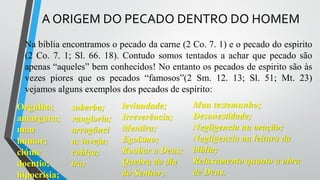 A ORIGEM DO PECADO DENTRO DO HOMEM
Na bíblia encontramos o pecado da carne (2 Co. 7. 1) e o pecado do espirito
(2 Co. 7. 1; Sl. 66. 18). Contudo somos tentados a achar que pecado são
apenas “aqueles” bem conhecidos! No entanto os pecados de espirito são às
vezes piores que os pecados “famosos”(2 Sm. 12. 13; Sl. 51; Mt. 23)
vejamos alguns exemplos dos pecados de espírito:
Orgulho;
amargura;
mau
humor;
ciúme
doentio;
hipocrisia;
soberba;
vangloria;
arrogânci
a; inveja;
cobiça;
ira;
leviandade;
Irreverência;
Mentira;
Egoísmo;
Roubar a Deus;
Quebra do dia
do Senhor;
Mau testemunho;
Desonestidade;
Negligencia na oração;
Negligencia na leitura da
bíblia;
Relaxamento quanto a obra
de Deus.
 
