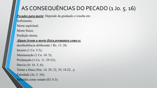 AS CONSEQUÊNCIAS DO PECADO (1 Jo. 5. 16)
Pecados para morte: Depende da gradação e resulta em:
Sofrimento;
Morte espiritual;
Morte física;
Perdição eterna.
Alguns levam a morte física prematura como o:
desobediência deliberada 1 Rs. 13. 26;
Incesto (1 Co. 5.5);
Murmuração (1 Co. 10. 5);
Profanação (1 Co. 11. 29-32);
Desvio (Jr. 16. 5, 6);
Tentar a Deus (Nm. 14. 29, 32, 35; 18.22...);
Falsidade (At. 5. 10);
Rebeldia como estado (Ef. 6.3).
 