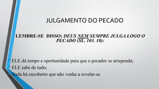 JULGAMENTO DO PECADO
LEMBRE-SE DISSO: DEUS NEM SEMPRE JULGA LOGO O
PECADO (SL. 103. 10):
• ELE dá tempo e oportunidade para que o pecador se arrependa;
• ELE sabe de tudo;
• Nada há encoberto que não venha a revelar-se.
 