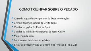 COMOTRIUNFAR SOBRE O PECADO
• Amando e guardando a palavra de Deus no coração;
• Crer no poder do sangue de Cristo Jesus;
• Confiar no poder do Espirito Santo;
• Confiar no ministério sacerdotal de Jesus Cristo;
• Manter um fé viva;
• Submeter-se inteiramente a Cristo
• Evitar os pecados vindo de dentro e de fora (ler 1Tm. 5.22).
 