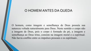 O HOMEM ANTES DA QUEDA
O homem, como imagem e semelhança de Deus possuía sua
natureza voltada naturalmente para Deus. Neste sentido o corpo não
a imagem de Deus, pois o corpo é formado do pó, a imagem e
semelhança ao Deus trino, consiste na imagem moral e a espiritual.
Não havia conflito entre os impulsos pessoais e os espirituais .
 