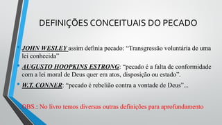 DEFINIÇÕES CONCEITUAIS DO PECADO
• JOHN WESLEY assim definia pecado: “Transgressão voluntária de uma
lei conhecida”
• AUGUSTO HOOPKINS ESTRONG: “pecado é a falta de conformidade
com a lei moral de Deus quer em atos, disposição ou estado”.
• W.T. CONNER: “pecado é rebelião contra a vontade de Deus”...
• OBS.: No livro temos diversas outras definições para aprofundamento
 