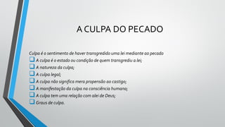 A CULPA DO PECADO
Culpa é o sentimento de haver transgredido uma lei mediante ao pecado
A culpa é o estado ou condição de quem transgrediu a lei;
A natureza da culpa;
A culpa legal;
A culpa não significa mera propensão ao castigo;
A manifestação da culpa na consciência humana;
A culpa tem uma relação com alei de Deus;
Graus de culpa.
 